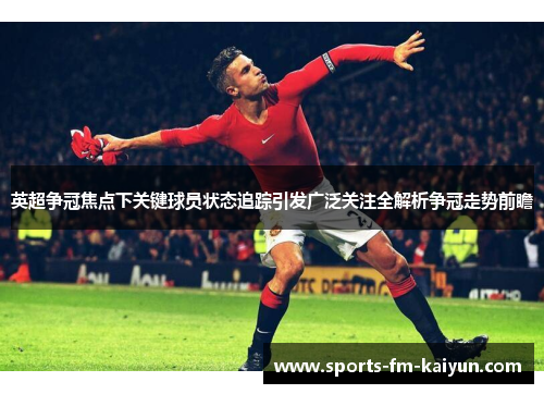 英超争冠焦点下关键球员状态追踪引发广泛关注全解析争冠走势前瞻