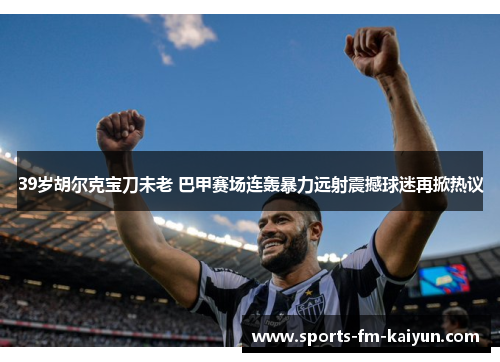 39岁胡尔克宝刀未老 巴甲赛场连轰暴力远射震撼球迷再掀热议