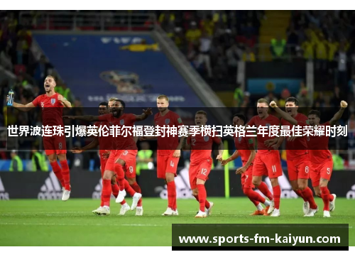 世界波连珠引爆英伦菲尔福登封神赛季横扫英格兰年度最佳荣耀时刻 世界波连珠引爆英伦菲尔福登封神赛季横扫英格兰年度最佳荣耀时刻