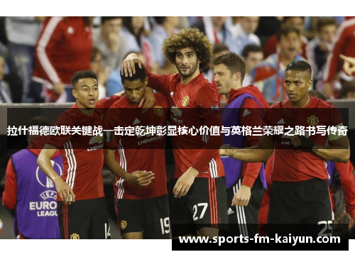 拉什福德欧联关键战一击定乾坤彰显核心价值与英格兰荣耀之路书写传奇